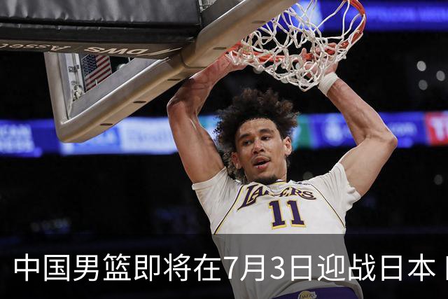 中国男篮即将在7月3日迎战日本 四场热身赛以提升实力