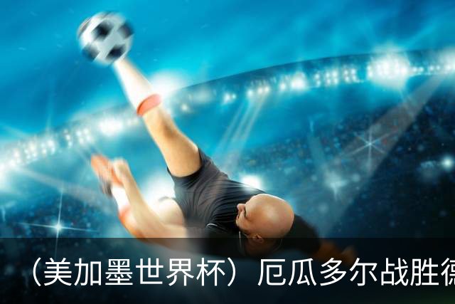 （美加墨世界杯）厄瓜多尔战胜德国晋级 科特迪瓦送库拉索出局